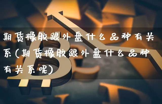 期货橡胶跟外盘什么品种有关系(期货橡胶跟外盘什么品种有关系呢)_https://www.qgjzrcxxzxpt.com_上期能源_第1张