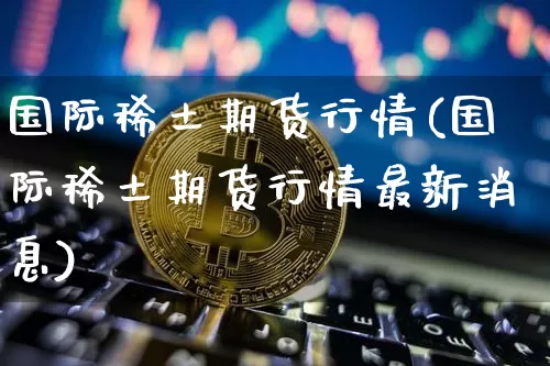 国际稀土期货行情(国际稀土期货行情最新消息)_https://www.qgjzrcxxzxpt.com_大商所_第1张