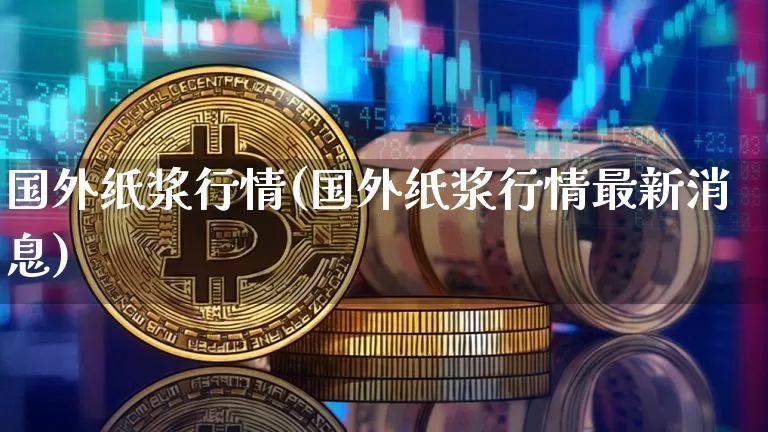 国外纸浆行情(国外纸浆行情最新消息)_https://www.qgjzrcxxzxpt.com_上期能源_第1张