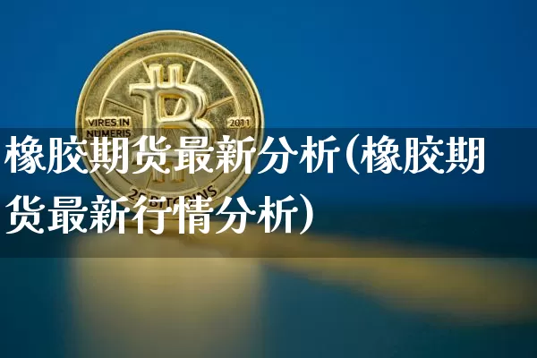 橡胶期货最新分析(橡胶期货最新行情分析)_https://www.qgjzrcxxzxpt.com_上期能源_第1张
