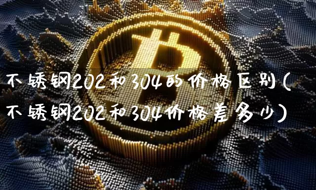 不锈钢202和304的价格区别(不锈钢202和304价格差多少)_https://www.qgjzrcxxzxpt.com_上期所_第1张