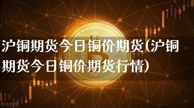沪铜期货今日铜价期货(沪铜期货今日铜价期货行情)_https://www.qgjzrcxxzxpt.com_上期能源_第1张
