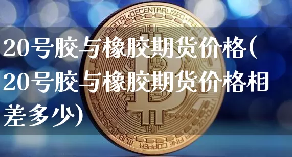 20号胶与橡胶期货价格(20号胶与橡胶期货价格相差多少)_https://www.qgjzrcxxzxpt.com_大商所_第1张