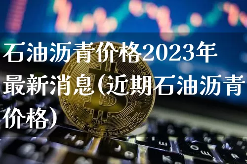 石油沥青价格2023年最新消息(近期石油沥青价格)_https://www.qgjzrcxxzxpt.com_广期所_第1张