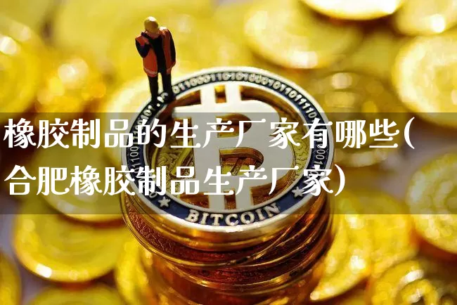 橡胶制品的生产厂家有哪些(合肥橡胶制品生产厂家)_https://www.qgjzrcxxzxpt.com_上期能源_第1张