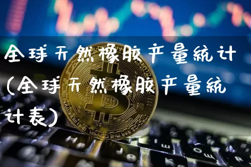 全球天然橡胶产量统计(全球天然橡胶产量统计表)_https://www.qgjzrcxxzxpt.com_上期能源_第1张