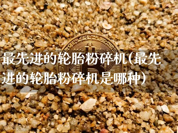 最先进的轮胎粉碎机(最先进的轮胎粉碎机是哪种)_https://www.qgjzrcxxzxpt.com_上期所_第1张