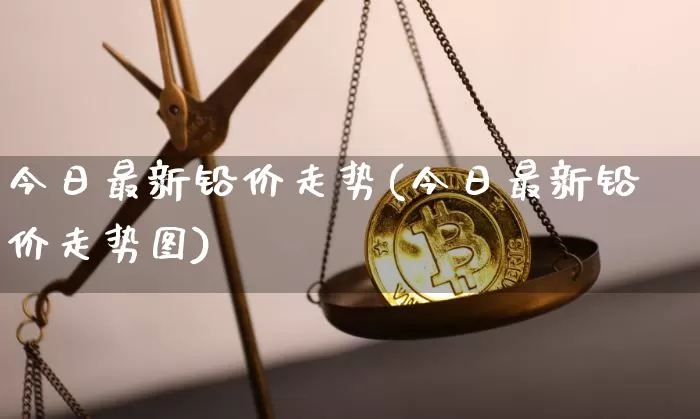 今日最新铅价走势(今日最新铅价走势图)_https://www.qgjzrcxxzxpt.com_大商所_第1张