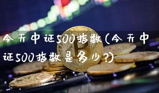 今天中证500指数(今天中证500指数是多少?)_https://www.qgjzrcxxzxpt.com_大商所_第1张