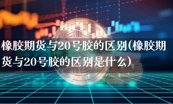 橡胶期货与20号胶的区别(橡胶期货与20号胶的区别是什么)_https://www.qgjzrcxxzxpt.com_广期所_第1张