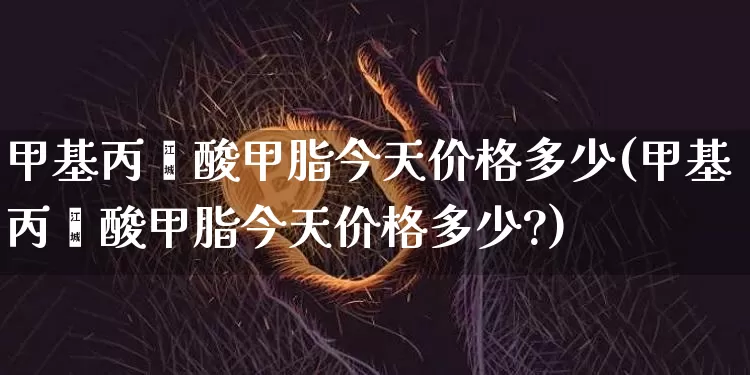 甲基丙烯酸甲脂今天价格多少(甲基丙烯酸甲脂今天价格多少?)_https://www.qgjzrcxxzxpt.com_上期能源_第1张