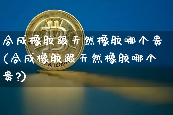 合成橡胶跟天然橡胶哪个贵(合成橡胶跟天然橡胶哪个贵?)_https://www.qgjzrcxxzxpt.com_上期能源_第1张
