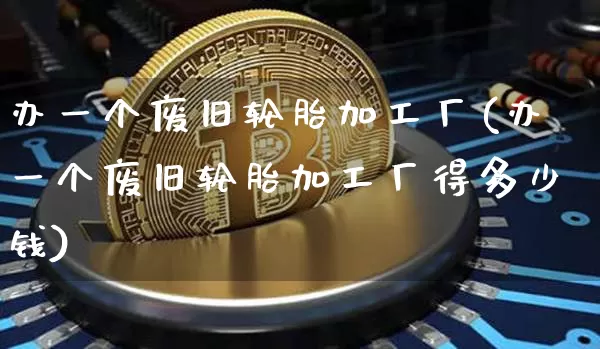 办一个废旧轮胎加工厂(办一个废旧轮胎加工厂得多少钱)_https://www.qgjzrcxxzxpt.com_上期能源_第1张
