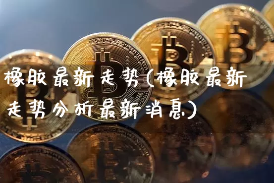 橡胶最新走势(橡胶最新走势分析最新消息)_https://www.qgjzrcxxzxpt.com_广期所_第1张