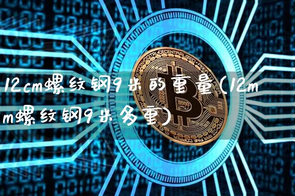 12cm螺纹钢9米的重量(12mm螺纹钢9米多重)_https://www.qgjzrcxxzxpt.com_上期能源_第1张
