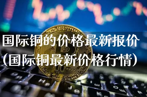 国际铜的价格最新报价(国际铜最新价格行情)_https://www.qgjzrcxxzxpt.com_上期能源_第1张