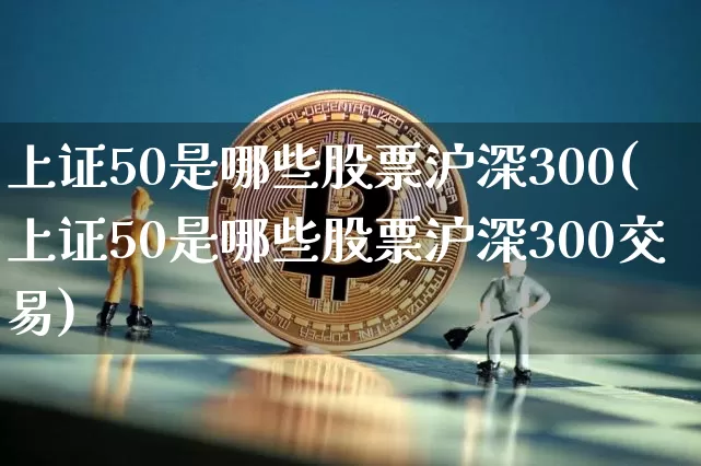 上证50是哪些股票沪深300(上证50是哪些股票沪深300交易)_https://www.qgjzrcxxzxpt.com_上期所_第1张