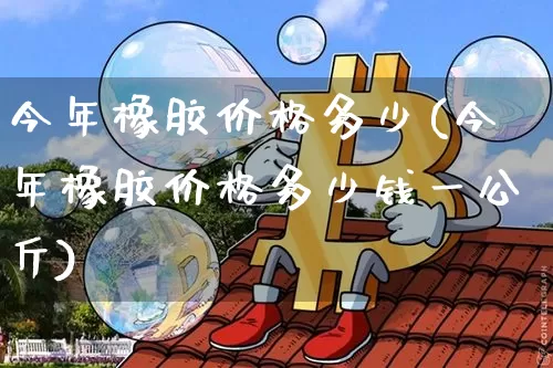 今年橡胶价格多少(今年橡胶价格多少钱一公斤)_https://www.qgjzrcxxzxpt.com_上期能源_第1张