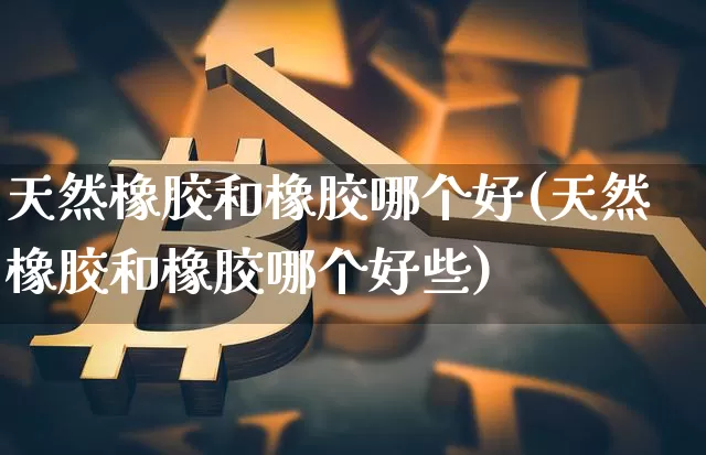 天然橡胶和橡胶哪个好(天然橡胶和橡胶哪个好些)_https://www.qgjzrcxxzxpt.com_上期能源_第1张