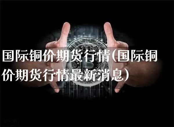 国际铜价期货行情(国际铜价期货行情最新消息)_https://www.qgjzrcxxzxpt.com_中金所_第1张