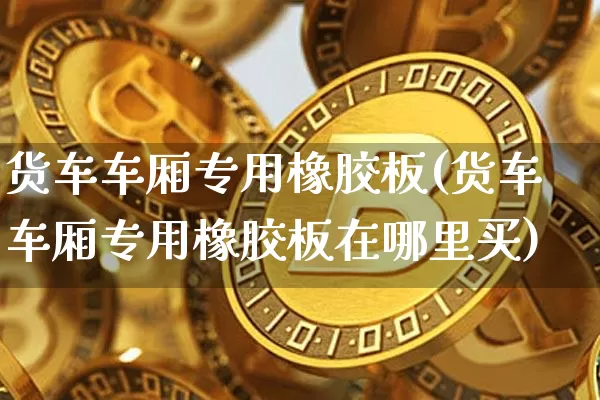 货车车厢专用橡胶板(货车车厢专用橡胶板在哪里买)_https://www.qgjzrcxxzxpt.com_广期所_第1张