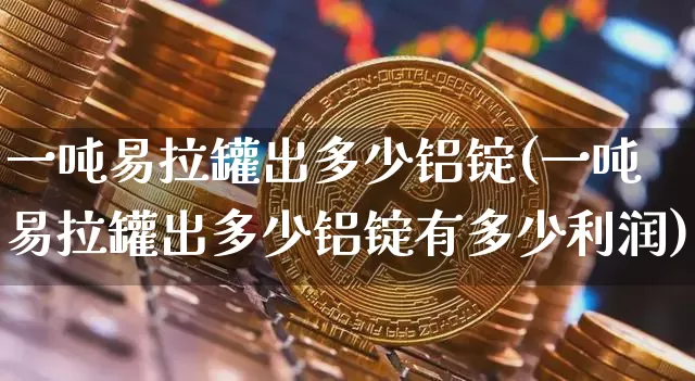 一吨易拉罐出多少铝锭(一吨易拉罐出多少铝锭有多少利润)_https://www.qgjzrcxxzxpt.com_上期能源_第1张