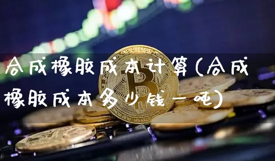 合成橡胶成本计算(合成橡胶成本多少钱一吨)_https://www.qgjzrcxxzxpt.com_广期所_第1张