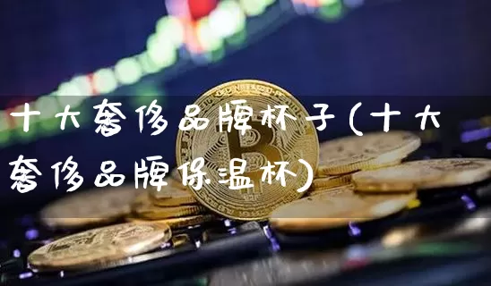 十大奢侈品牌杯子(十大奢侈品牌保温杯)_https://www.qgjzrcxxzxpt.com_上期所_第1张