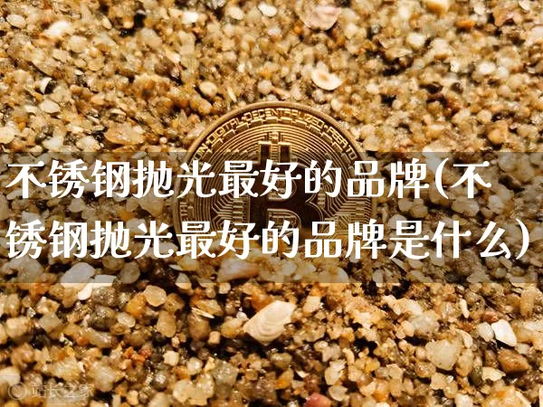 不锈钢抛光最好的品牌(不锈钢抛光最好的品牌是什么)_https://www.qgjzrcxxzxpt.com_郑商所_第1张