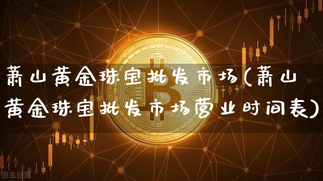 萧山黄金珠宝批发市场(萧山黄金珠宝批发市场营业时间表)_https://www.qgjzrcxxzxpt.com_上期能源_第1张