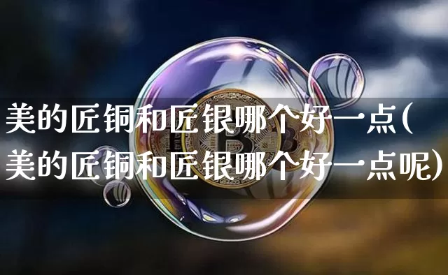 美的匠铜和匠银哪个好一点(美的匠铜和匠银哪个好一点呢)_https://www.qgjzrcxxzxpt.com_上期能源_第1张