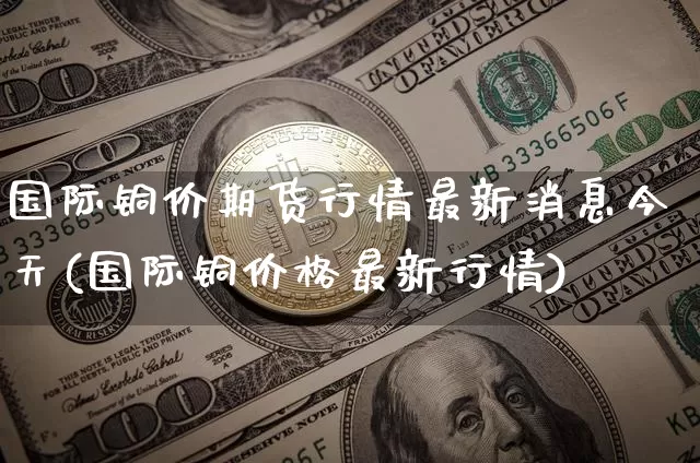 国际铜价期货行情最新消息今天(国际铜价格最新行情)_https://www.qgjzrcxxzxpt.com_上期所_第1张