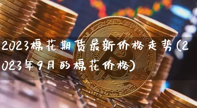 2023棉花期货最新价格走势(2023年9月的棉花价格)_https://www.qgjzrcxxzxpt.com_大商所_第1张