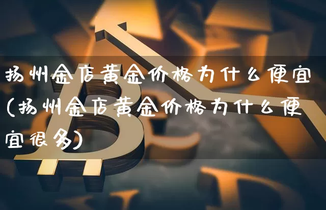 扬州金店黄金价格为什么便宜(扬州金店黄金价格为什么便宜很多)_https://www.qgjzrcxxzxpt.com_中金所_第1张
