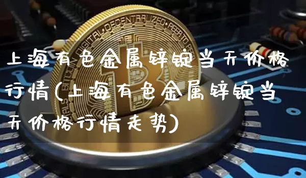 上海有色金属锌锭当天价格行情(上海有色金属锌锭当天价格行情走势)_https://www.qgjzrcxxzxpt.com_郑商所_第1张