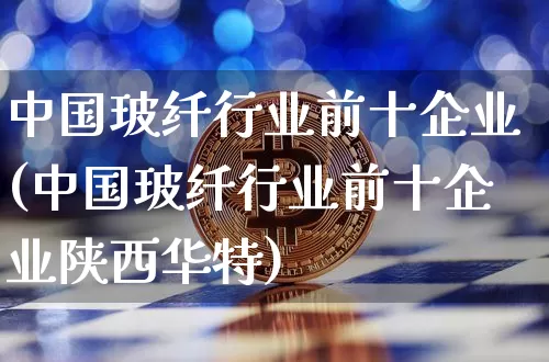 中国玻纤行业前十企业(中国玻纤行业前十企业陕西华特)_https://www.qgjzrcxxzxpt.com_上期能源_第1张