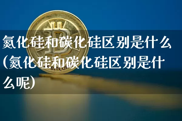 氮化硅和碳化硅区别是什么(氮化硅和碳化硅区别是什么呢)_https://www.qgjzrcxxzxpt.com_广期所_第1张