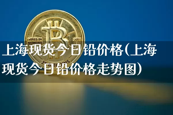 上海现货今日铅价格(上海现货今日铅价格走势图)_https://www.qgjzrcxxzxpt.com_郑商所_第1张