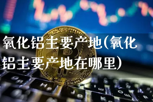 氧化铝主要产地(氧化铝主要产地在哪里)_https://www.qgjzrcxxzxpt.com_上期能源_第1张