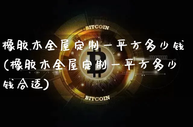 橡胶木全屋定制一平方多少钱(橡胶木全屋定制一平方多少钱合适)_https://www.qgjzrcxxzxpt.com_广期所_第1张