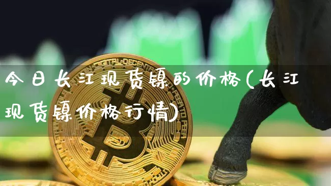 今日长江现货镍的价格(长江现货镍价格行情)_https://www.qgjzrcxxzxpt.com_上期所_第1张