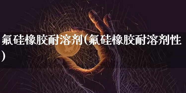 氟硅橡胶耐溶剂(氟硅橡胶耐溶剂性)_https://www.qgjzrcxxzxpt.com_上期能源_第1张