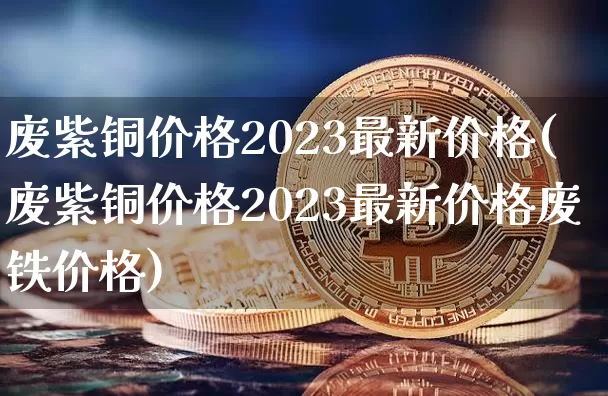 废紫铜价格2023最新价格(废紫铜价格2023最新价格废铁价格)_https://www.qgjzrcxxzxpt.com_广期所_第1张