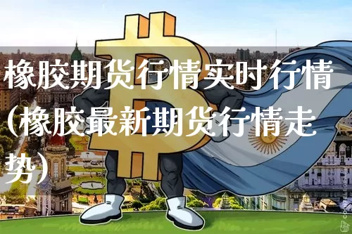 橡胶期货行情实时行情(橡胶最新期货行情走势)_https://www.qgjzrcxxzxpt.com_中金所_第1张