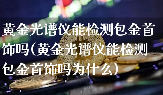 黄金光谱仪能检测包金首饰吗(黄金光谱仪能检测包金首饰吗为什么)_https://www.qgjzrcxxzxpt.com_大商所_第1张