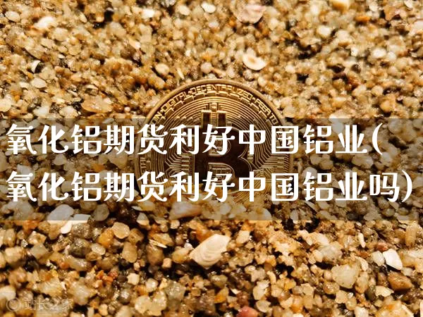 氧化铝期货利好中国铝业(氧化铝期货利好中国铝业吗)_https://www.qgjzrcxxzxpt.com_广期所_第1张