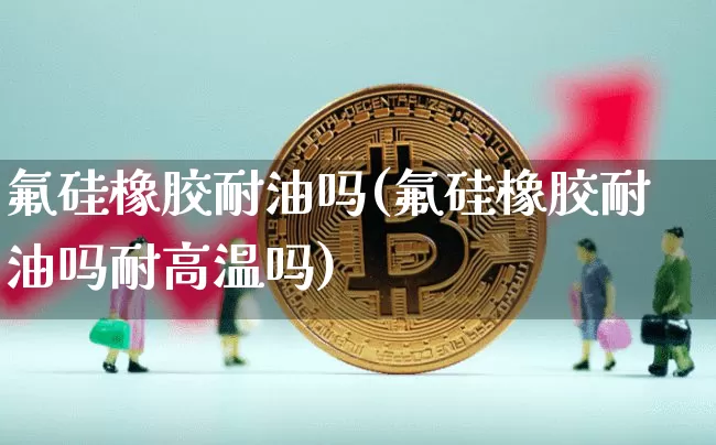 氟硅橡胶耐油吗(氟硅橡胶耐油吗耐高温吗)_https://www.qgjzrcxxzxpt.com_中金所_第1张
