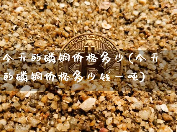 今天的磷铜价格多少(今天的磷铜价格多少钱一吨)_https://www.qgjzrcxxzxpt.com_广期所_第1张