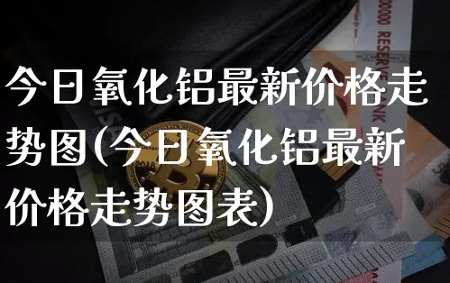 今日氧化铝最新价格走势图(今日氧化铝最新价格走势图表)_https://www.qgjzrcxxzxpt.com_广期所_第1张