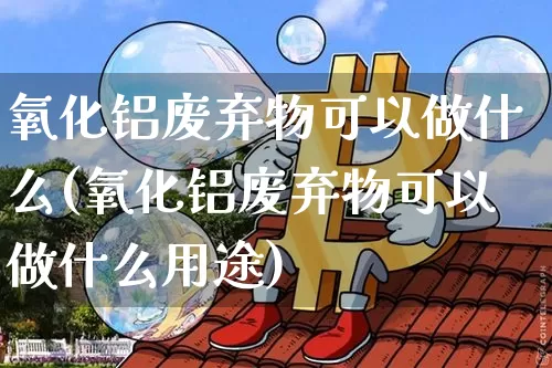 氧化铝废弃物可以做什么(氧化铝废弃物可以做什么用途)_https://www.qgjzrcxxzxpt.com_上期能源_第1张